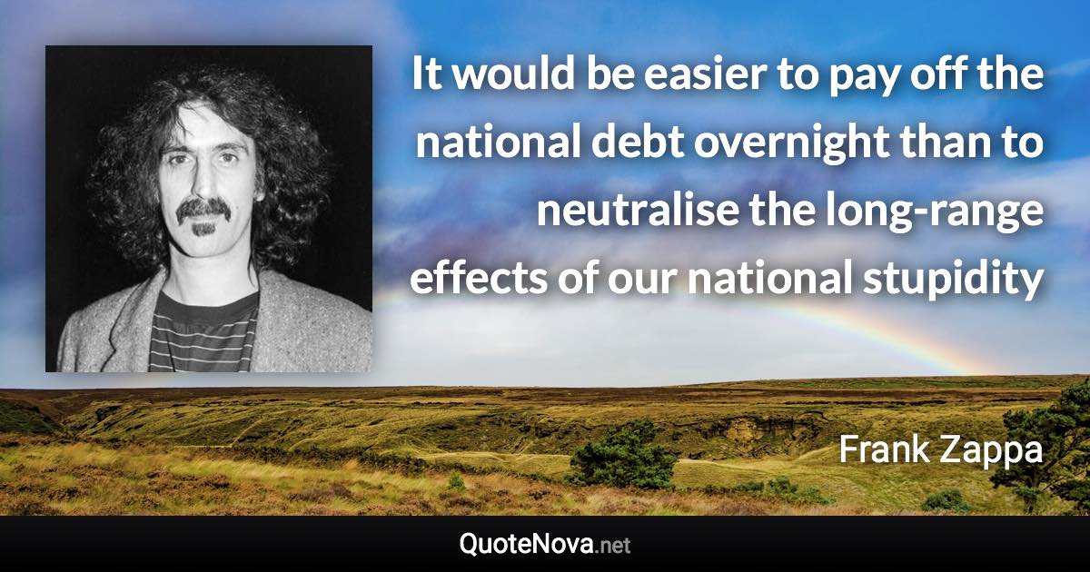 It would be easier to pay off the national debt overnight than to neutralise the long-range effects of our national stupidity - Frank Zappa quote