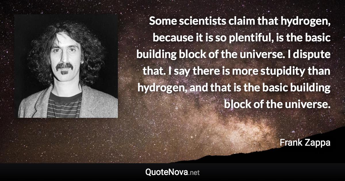 Some scientists claim that hydrogen, because it is so plentiful, is the basic building block of the universe. I dispute that. I say there is more stupidity than hydrogen, and that is the basic building block of the universe. - Frank Zappa quote