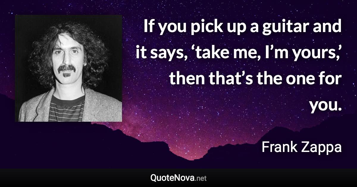 If you pick up a guitar and it says, ‘take me, I’m yours,’ then that’s the one for you. - Frank Zappa quote