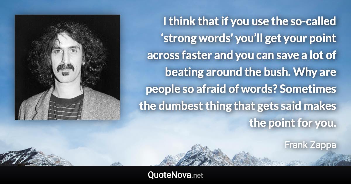 I think that if you use the so-called ‘strong words’ you’ll get your point across faster and you can save a lot of beating around the bush. Why are people so afraid of words? Sometimes the dumbest thing that gets said makes the point for you. - Frank Zappa quote