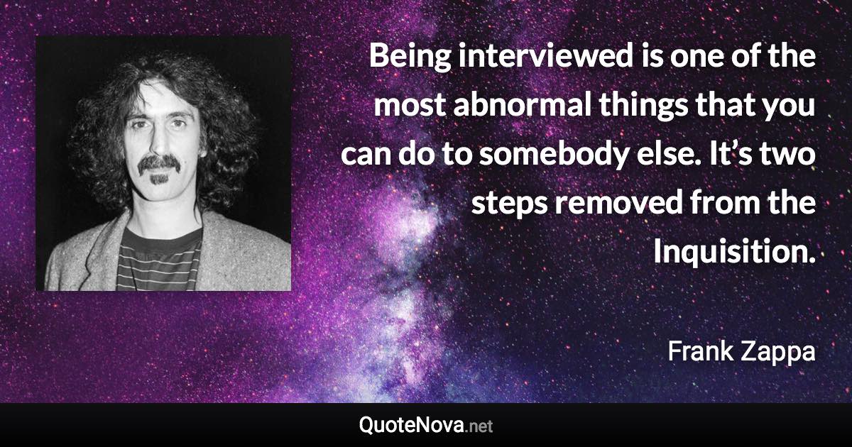 Being interviewed is one of the most abnormal things that you can do to somebody else. It’s two steps removed from the Inquisition. - Frank Zappa quote