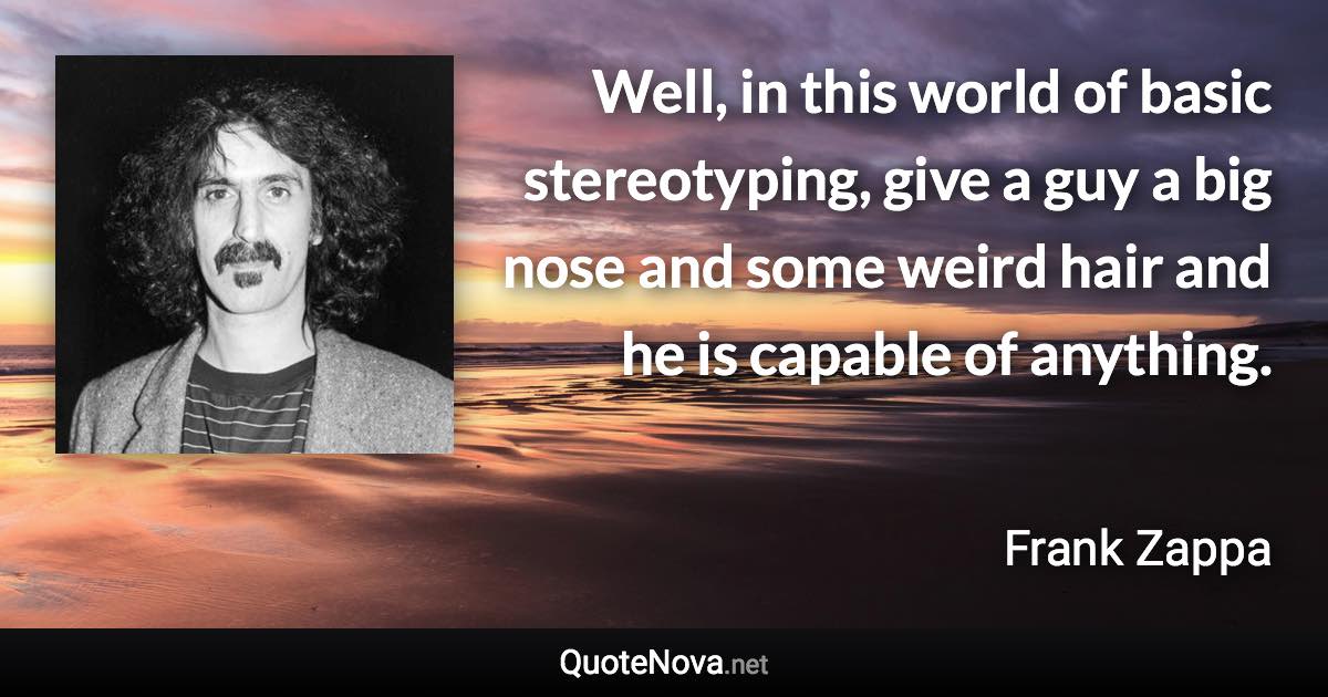 Well, in this world of basic stereotyping, give a guy a big nose and some weird hair and he is capable of anything. - Frank Zappa quote