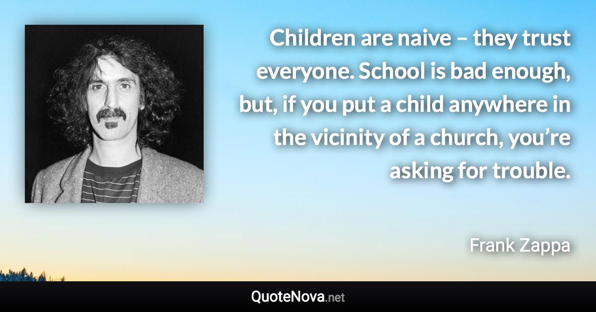 Children are naive – they trust everyone. School is bad enough, but, if you put a child anywhere in the vicinity of a church, you’re asking for trouble. - Frank Zappa quote