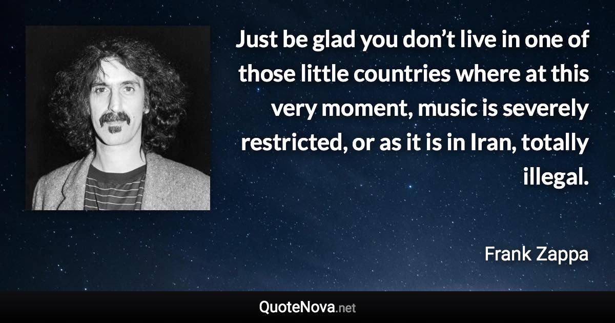 Just be glad you don’t live in one of those little countries where at this very moment, music is severely restricted, or as it is in Iran, totally illegal. - Frank Zappa quote