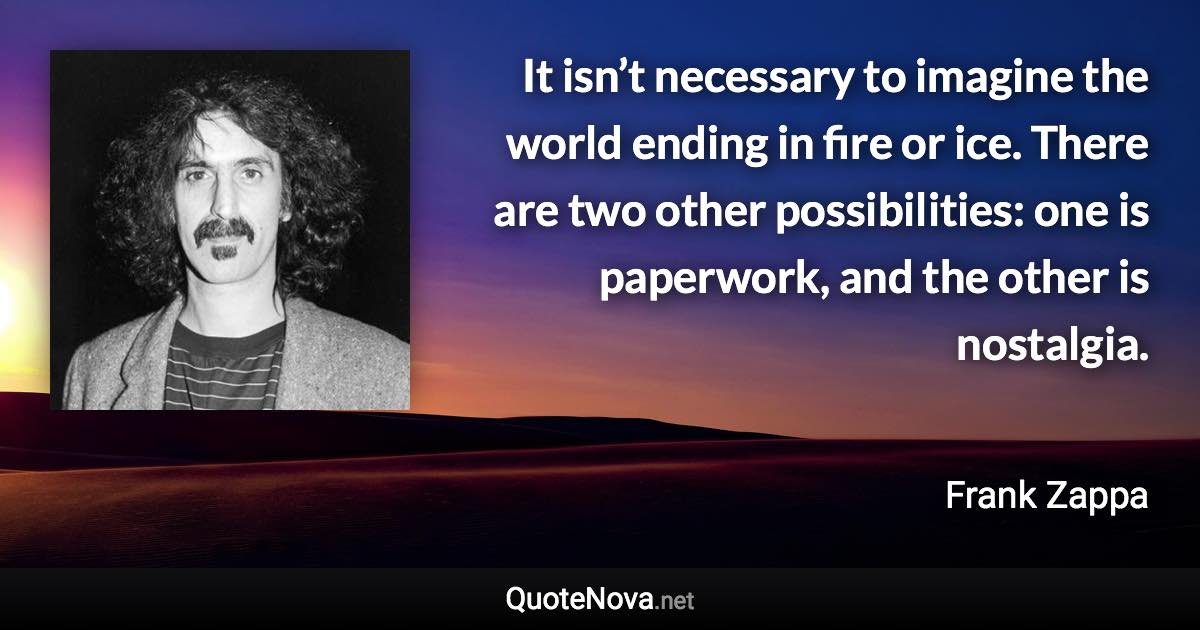 It isn’t necessary to imagine the world ending in fire or ice. There are two other possibilities: one is paperwork, and the other is nostalgia. - Frank Zappa quote