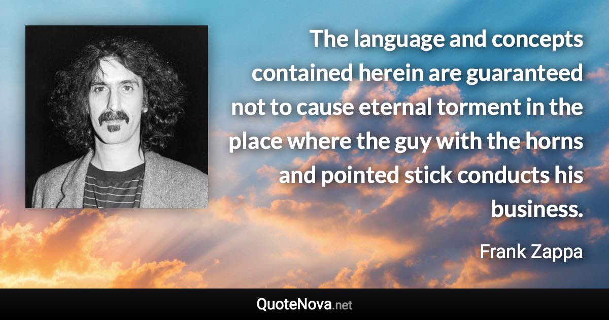 The language and concepts contained herein are guaranteed not to cause eternal torment in the place where the guy with the horns and pointed stick conducts his business. - Frank Zappa quote