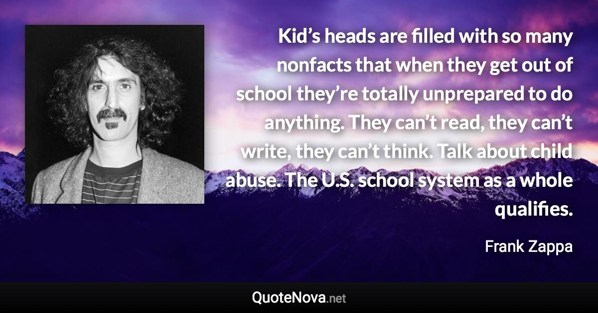 Kid’s heads are filled with so many nonfacts that when they get out of school they’re totally unprepared to do anything. They can’t read, they can’t write, they can’t think. Talk about child abuse. The U.S. school system as a whole qualifies. - Frank Zappa quote