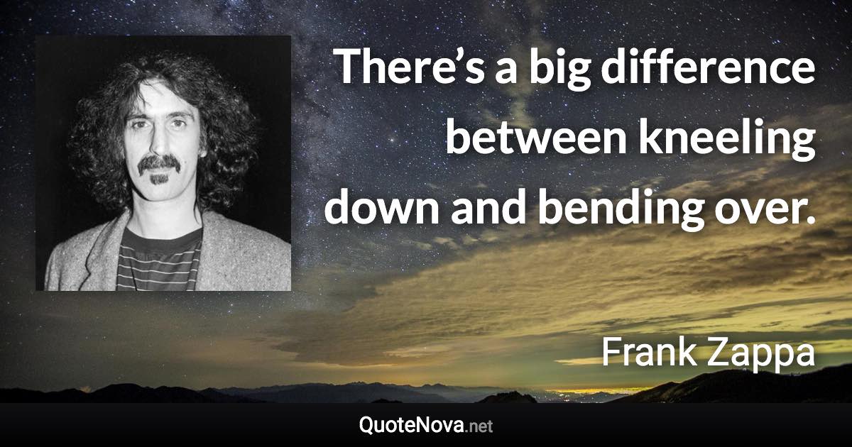 There’s a big difference between kneeling down and bending over. - Frank Zappa quote