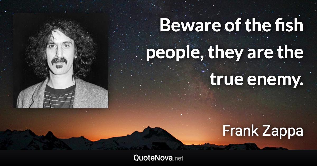 Beware of the fish people, they are the true enemy. - Frank Zappa quote