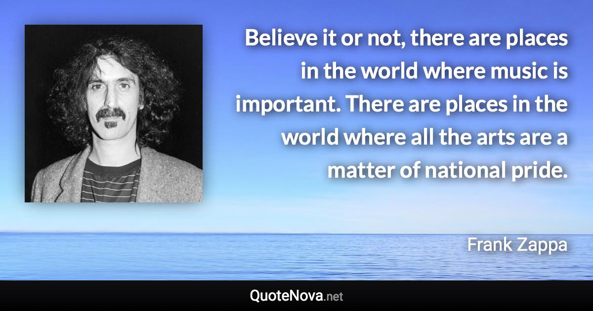 Believe it or not, there are places in the world where music is important. There are places in the world where all the arts are a matter of national pride. - Frank Zappa quote