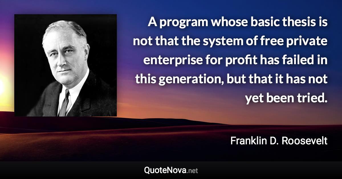 A program whose basic thesis is not that the system of free private enterprise for profit has failed in this generation, but that it has not yet been tried. - Franklin D. Roosevelt quote