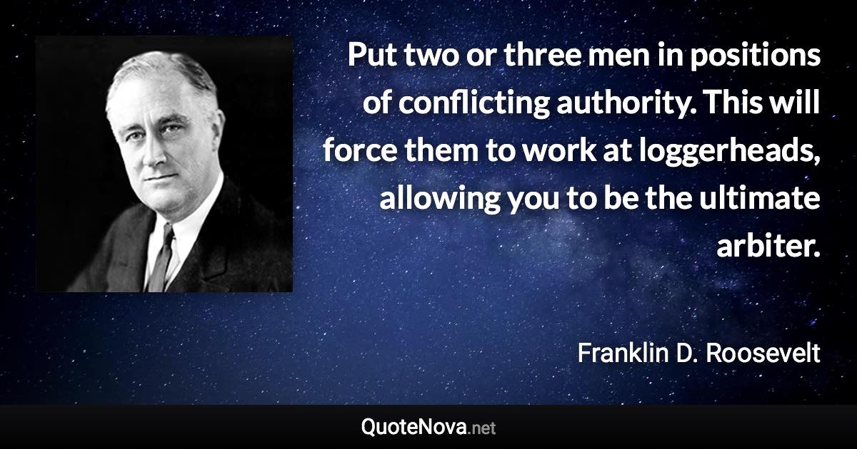 Put two or three men in positions of conflicting authority. This will force them to work at loggerheads, allowing you to be the ultimate arbiter. - Franklin D. Roosevelt quote