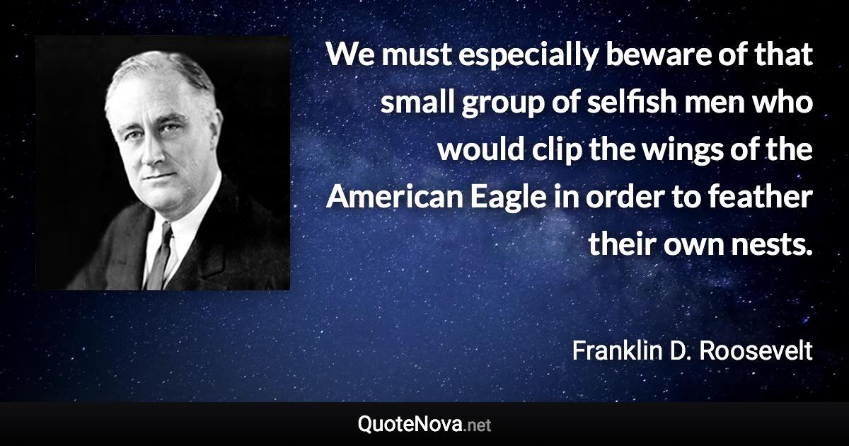 We must especially beware of that small group of selfish men who would clip the wings of the American Eagle in order to feather their own nests. - Franklin D. Roosevelt quote