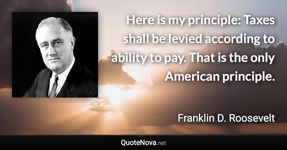 Here is my principle: Taxes shall be levied according to ability to pay. That is the only American principle. - Franklin D. Roosevelt quote