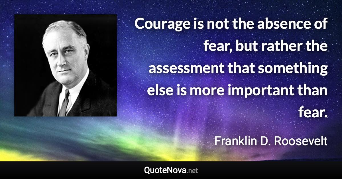 Courage is not the absence of fear, but rather the assessment that something else is more important than fear. - Franklin D. Roosevelt quote