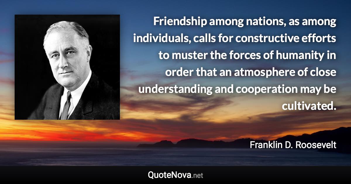 Friendship among nations, as among individuals, calls for constructive efforts to muster the forces of humanity in order that an atmosphere of close understanding and cooperation may be cultivated. - Franklin D. Roosevelt quote