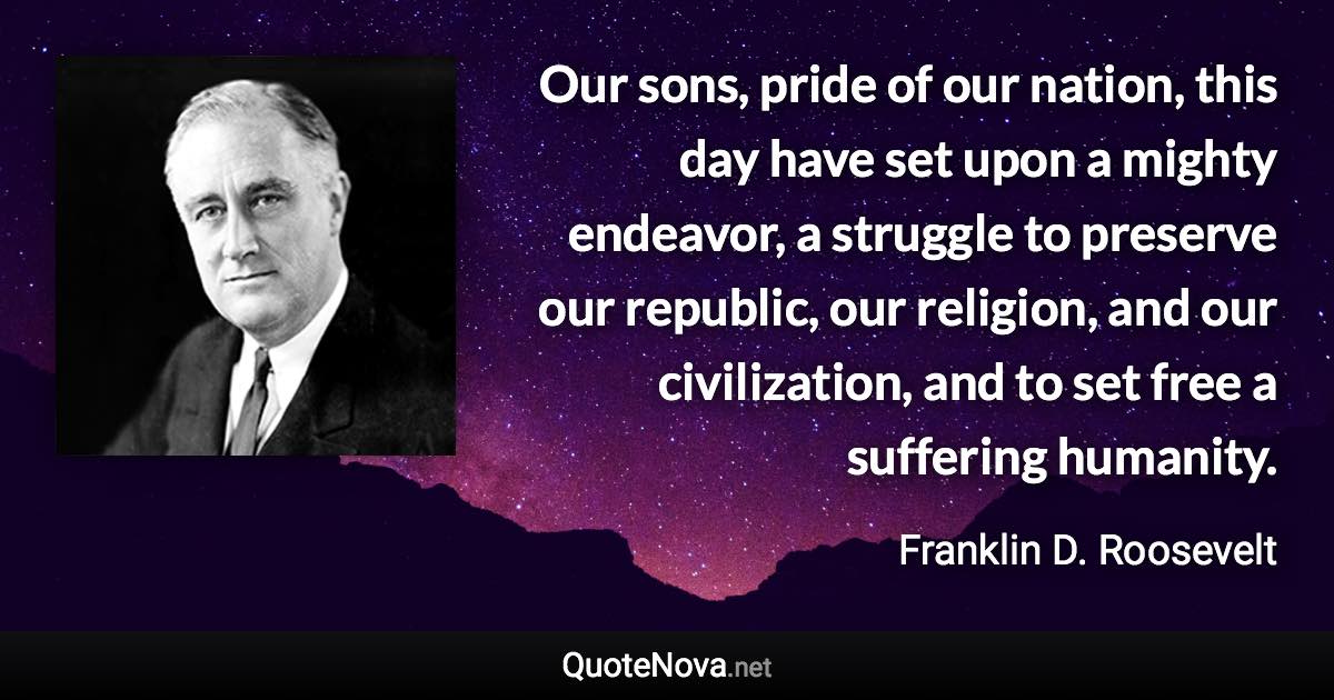 Our sons, pride of our nation, this day have set upon a mighty endeavor, a struggle to preserve our republic, our religion, and our civilization, and to set free a suffering humanity. - Franklin D. Roosevelt quote