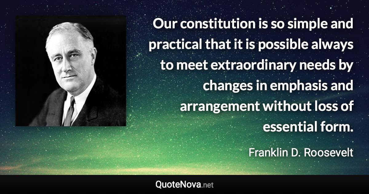 Our constitution is so simple and practical that it is possible always to meet extraordinary needs by changes in emphasis and arrangement without loss of essential form. - Franklin D. Roosevelt quote