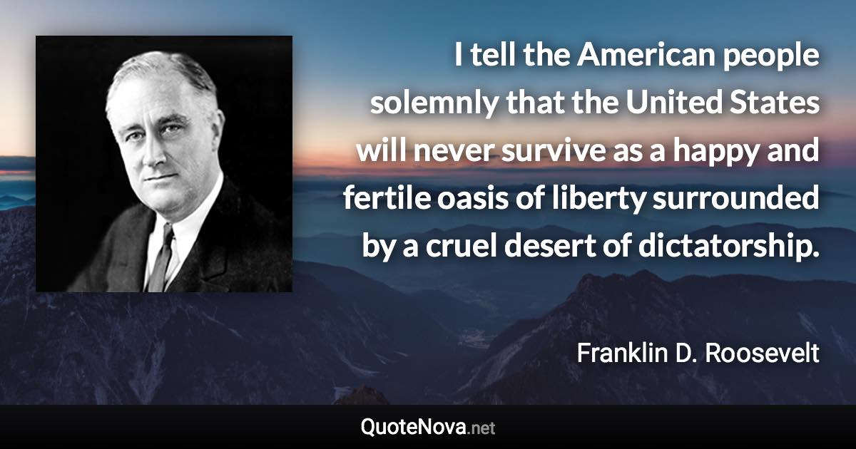 I tell the American people solemnly that the United States will never survive as a happy and fertile oasis of liberty surrounded by a cruel desert of dictatorship. - Franklin D. Roosevelt quote