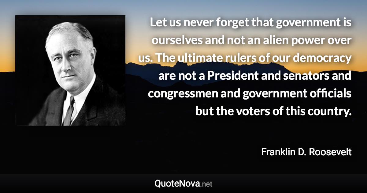 Let us never forget that government is ourselves and not an alien power over us. The ultimate rulers of our democracy are not a President and senators and congressmen and government officials but the voters of this country. - Franklin D. Roosevelt quote