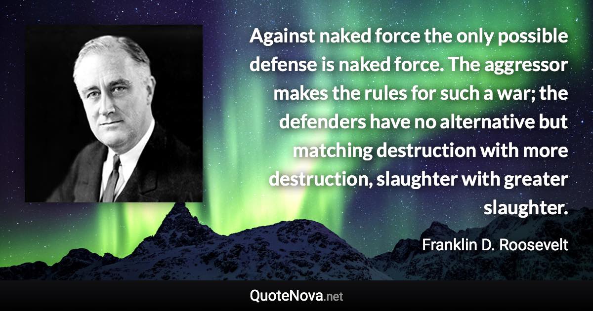 Against naked force the only possible defense is naked force. The aggressor makes the rules for such a war; the defenders have no alternative but matching destruction with more destruction, slaughter with greater slaughter. - Franklin D. Roosevelt quote