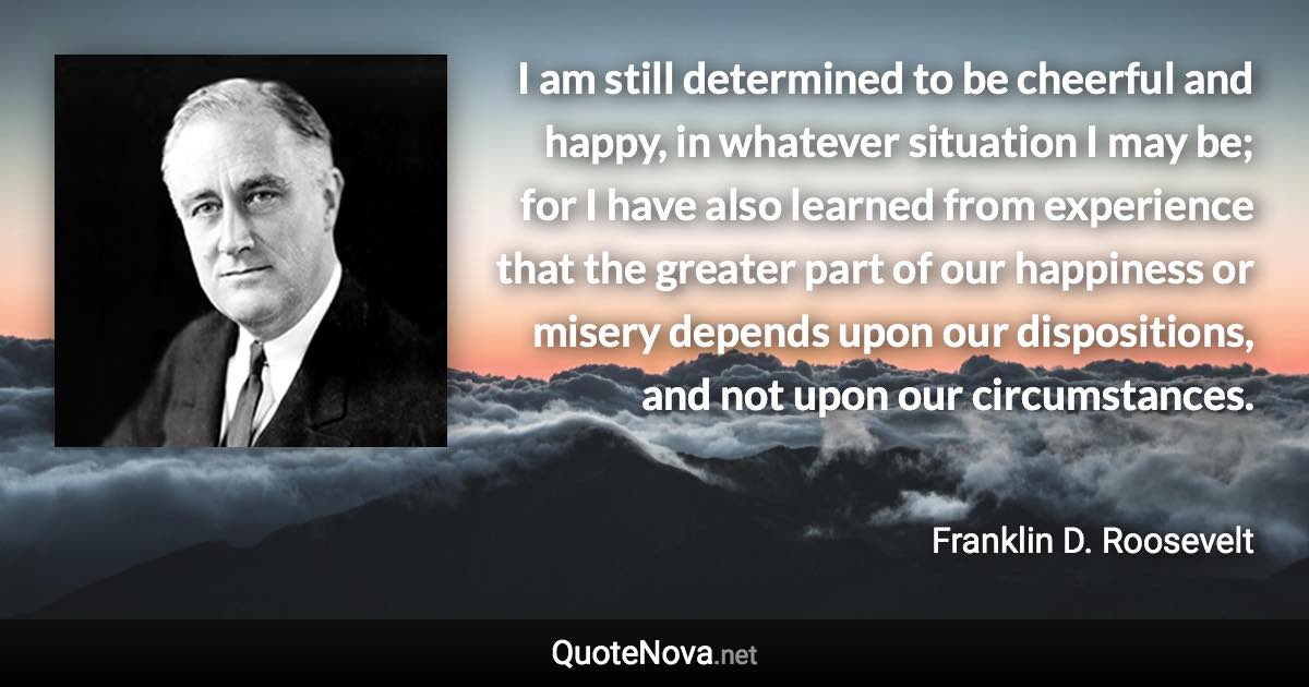 I am still determined to be cheerful and happy, in whatever situation I may be; for I have also learned from experience that the greater part of our happiness or misery depends upon our dispositions, and not upon our circumstances. - Franklin D. Roosevelt quote