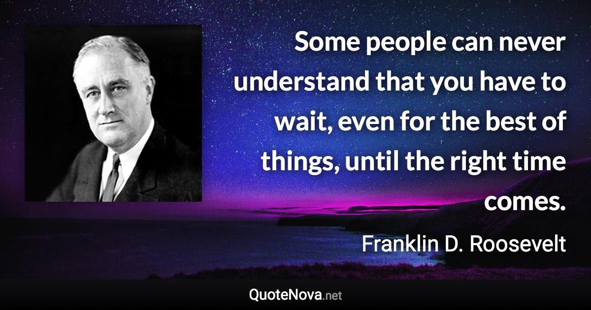 Some people can never understand that you have to wait, even for the best of things, until the right time comes. - Franklin D. Roosevelt quote