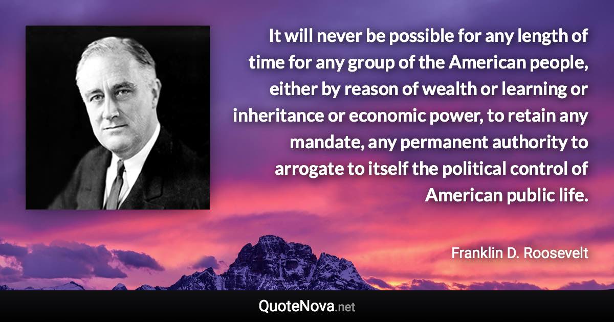 It will never be possible for any length of time for any group of the American people, either by reason of wealth or learning or inheritance or economic power, to retain any mandate, any permanent authority to arrogate to itself the political control of American public life. - Franklin D. Roosevelt quote