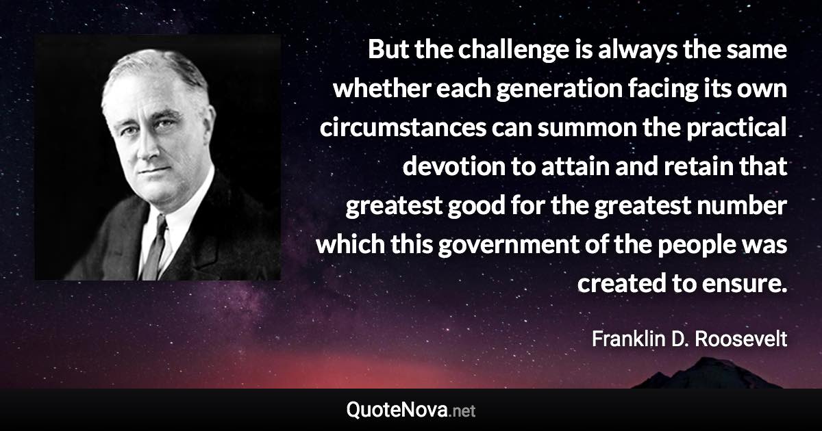 But the challenge is always the same whether each generation facing its own circumstances can summon the practical devotion to attain and retain that greatest good for the greatest number which this government of the people was created to ensure. - Franklin D. Roosevelt quote