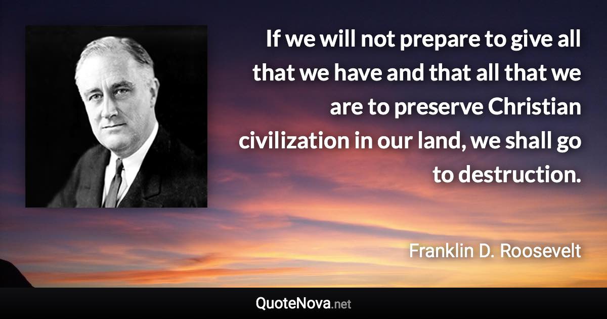 If we will not prepare to give all that we have and that all that we are to preserve Christian civilization in our land, we shall go to destruction. - Franklin D. Roosevelt quote