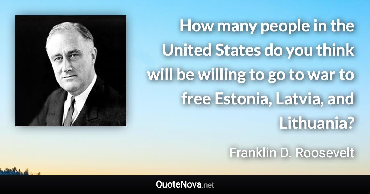 How many people in the United States do you think will be willing to go to war to free Estonia, Latvia, and Lithuania? - Franklin D. Roosevelt quote