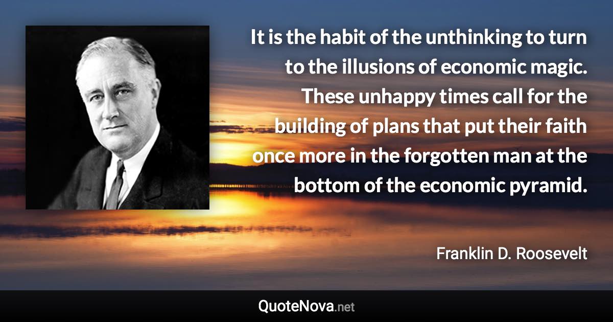 It is the habit of the unthinking to turn to the illusions of economic magic. These unhappy times call for the building of plans that put their faith once more in the forgotten man at the bottom of the economic pyramid. - Franklin D. Roosevelt quote