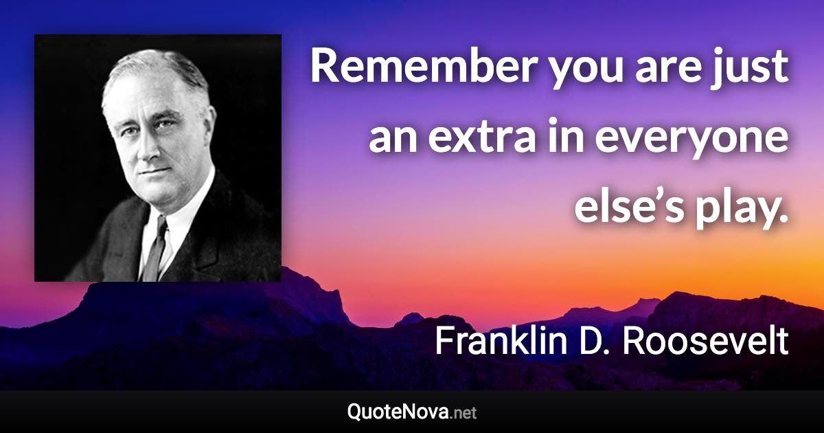 Remember you are just an extra in everyone else’s play. - Franklin D. Roosevelt quote