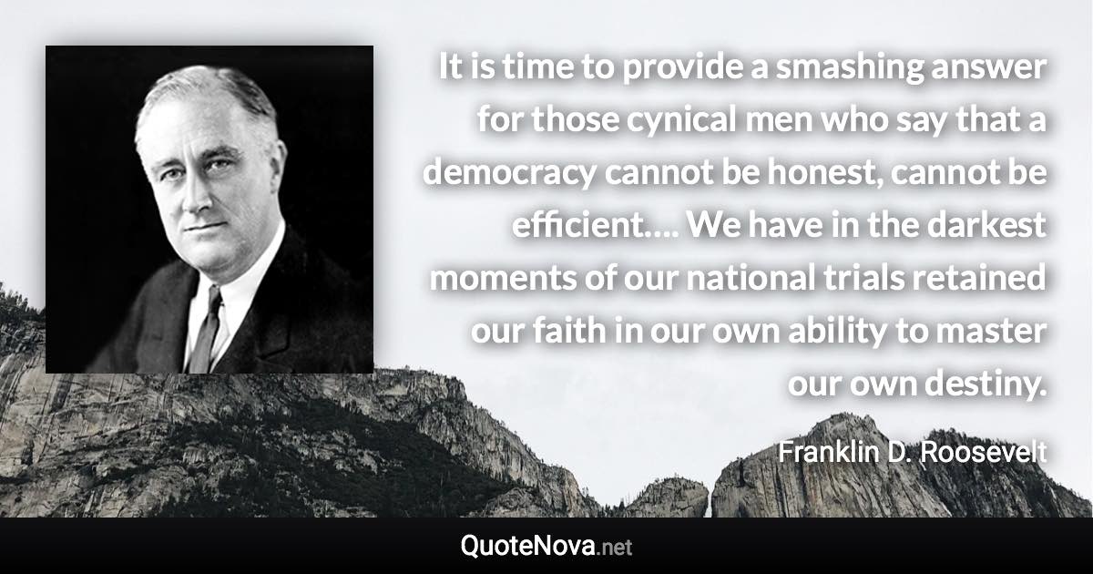 It is time to provide a smashing answer for those cynical men who say that a democracy cannot be honest, cannot be efficient…. We have in the darkest moments of our national trials retained our faith in our own ability to master our own destiny. - Franklin D. Roosevelt quote