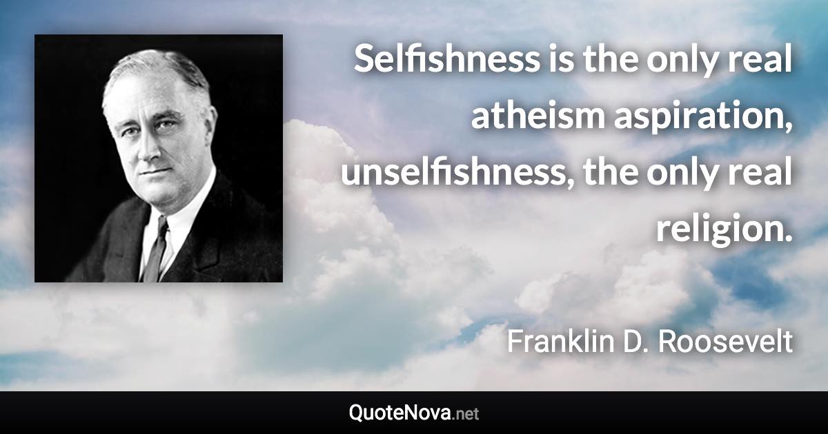 Selfishness is the only real atheism aspiration, unselfishness, the only real religion. - Franklin D. Roosevelt quote