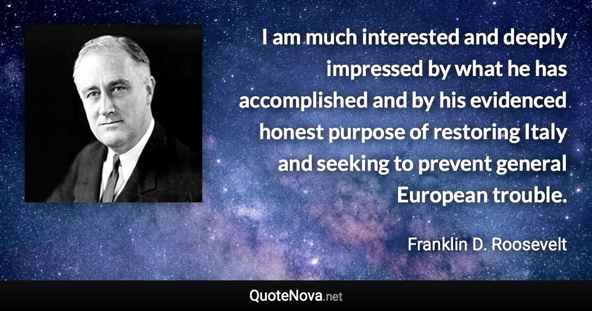 I am much interested and deeply impressed by what he has accomplished and by his evidenced honest purpose of restoring Italy and seeking to prevent general European trouble. - Franklin D. Roosevelt quote