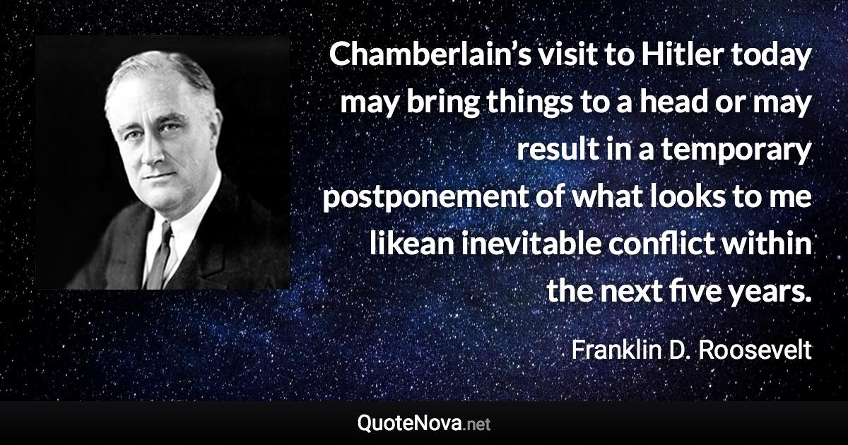 Chamberlain’s visit to Hitler today may bring things to a head or may result in a temporary postponement of what looks to me likean inevitable conflict within the next five years. - Franklin D. Roosevelt quote