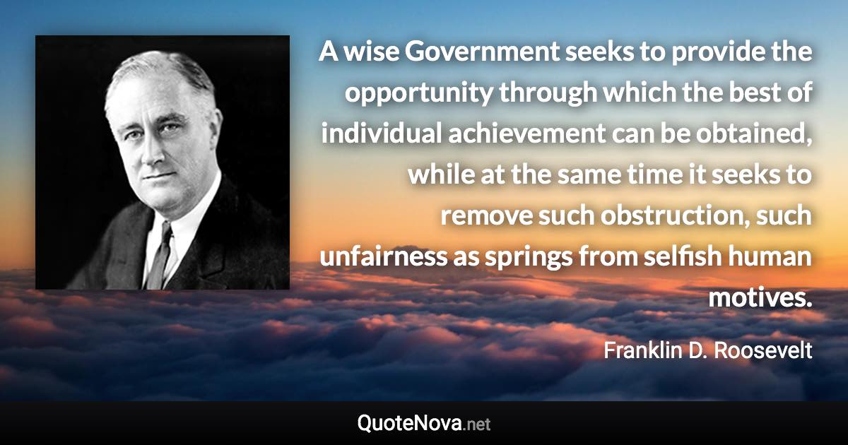 A wise Government seeks to provide the opportunity through which the best of individual achievement can be obtained, while at the same time it seeks to remove such obstruction, such unfairness as springs from selfish human motives. - Franklin D. Roosevelt quote