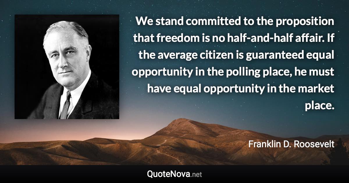 We stand committed to the proposition that freedom is no half-and-half affair. If the average citizen is guaranteed equal opportunity in the polling place, he must have equal opportunity in the market place. - Franklin D. Roosevelt quote