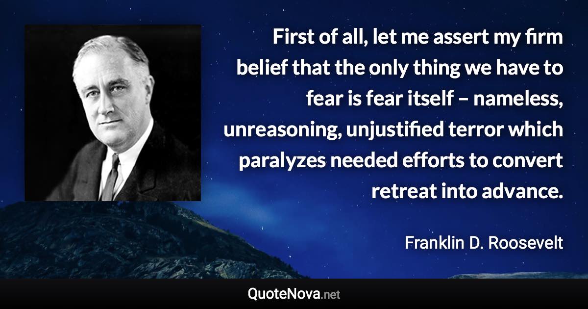 First of all, let me assert my firm belief that the only thing we have to fear is fear itself – nameless, unreasoning, unjustified terror which paralyzes needed efforts to convert retreat into advance. - Franklin D. Roosevelt quote