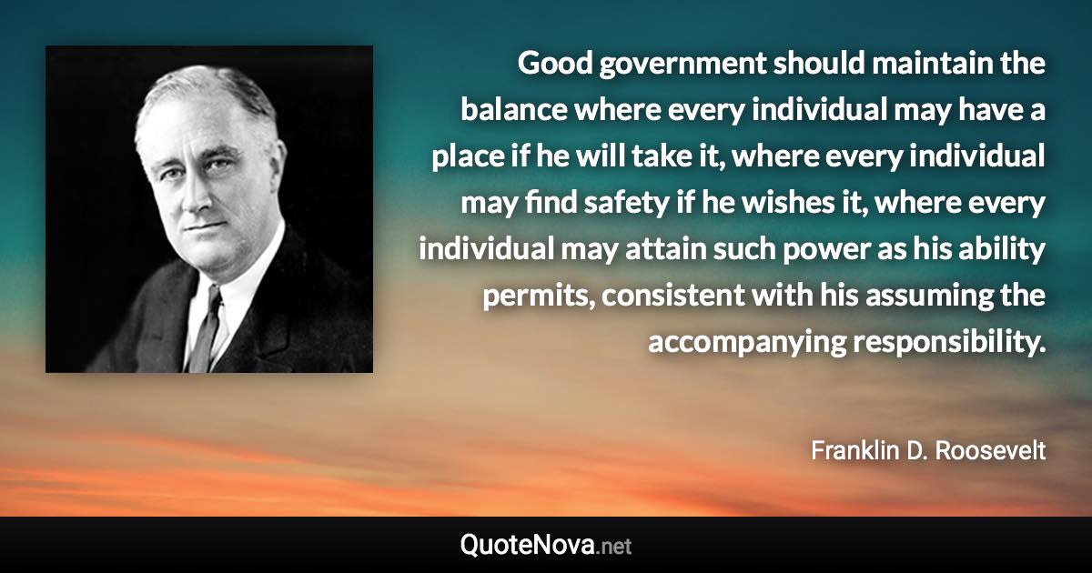 Good government should maintain the balance where every individual may have a place if he will take it, where every individual may find safety if he wishes it, where every individual may attain such power as his ability permits, consistent with his assuming the accompanying responsibility. - Franklin D. Roosevelt quote