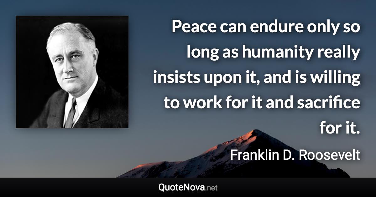 Peace can endure only so long as humanity really insists upon it, and is willing to work for it and sacrifice for it. - Franklin D. Roosevelt quote