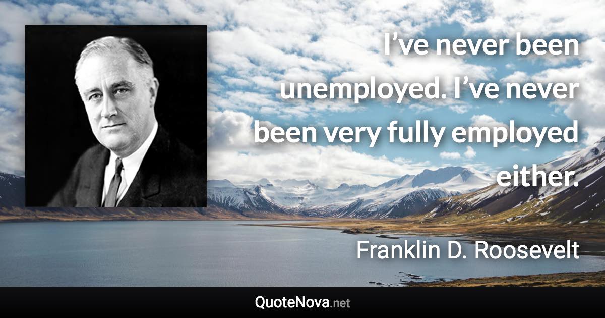 I’ve never been unemployed. I’ve never been very fully employed either. - Franklin D. Roosevelt quote