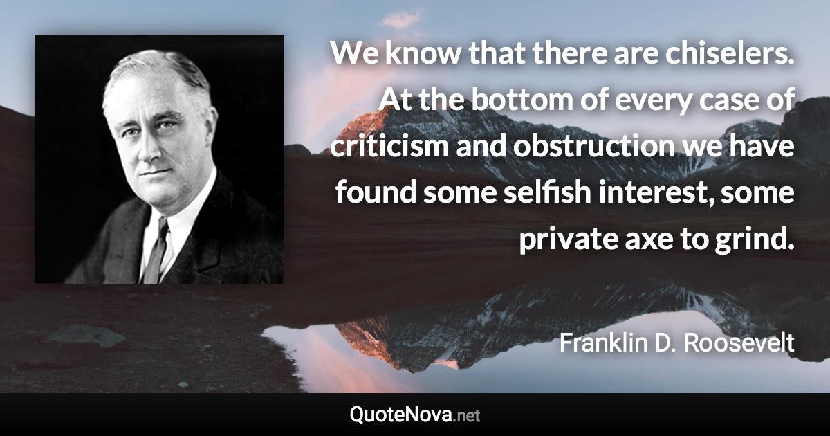 We know that there are chiselers. At the bottom of every case of criticism and obstruction we have found some selfish interest, some private axe to grind. - Franklin D. Roosevelt quote
