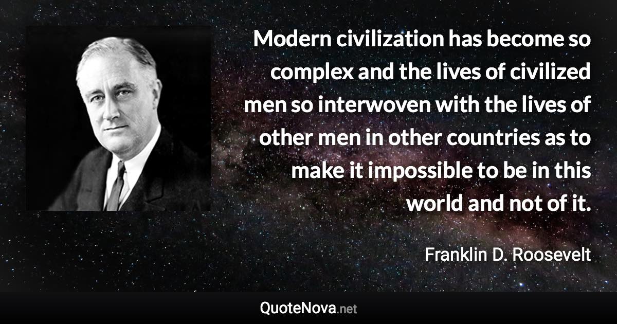 Modern civilization has become so complex and the lives of civilized men so interwoven with the lives of other men in other countries as to make it impossible to be in this world and not of it. - Franklin D. Roosevelt quote