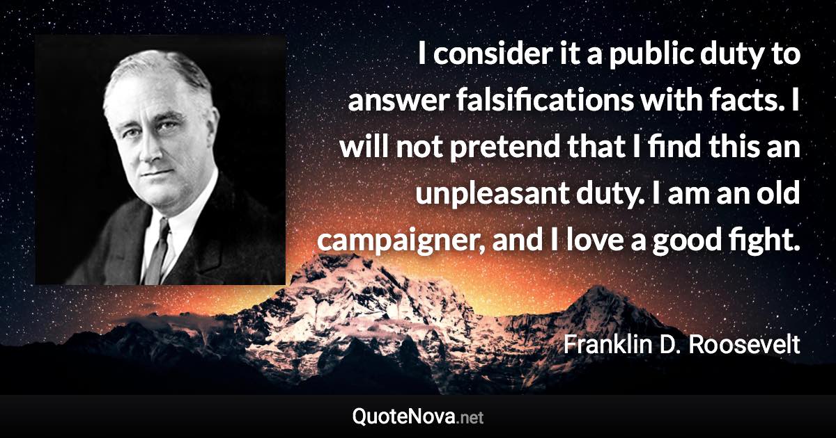 I consider it a public duty to answer falsifications with facts. I will not pretend that I find this an unpleasant duty. I am an old campaigner, and I love a good fight. - Franklin D. Roosevelt quote