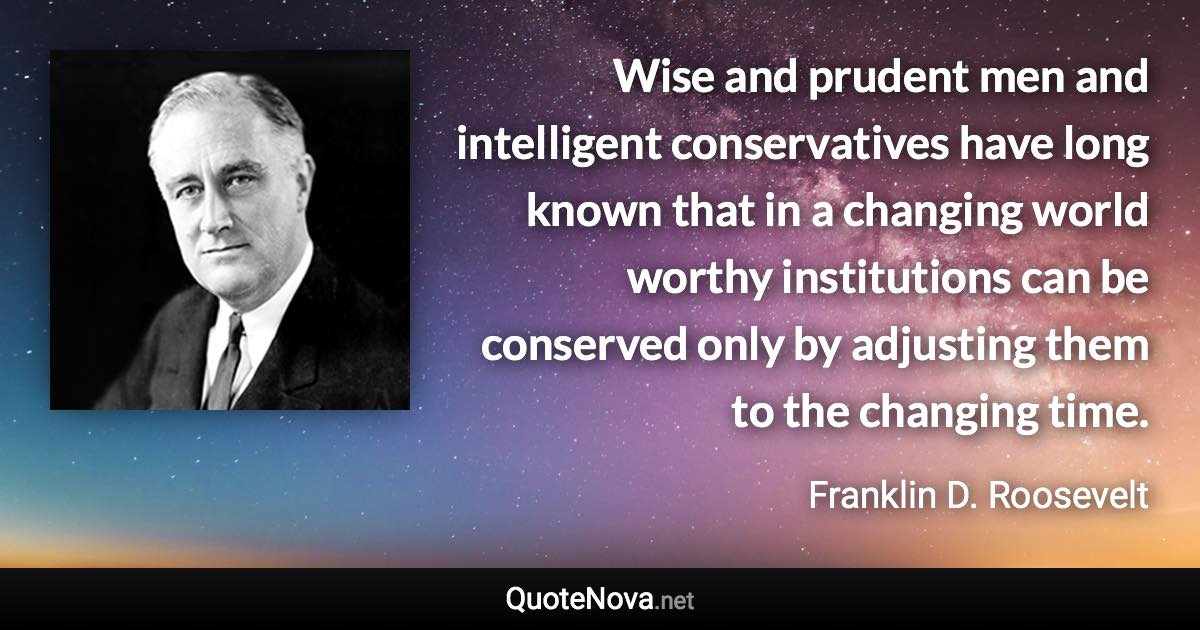 Wise and prudent men and intelligent conservatives have long known that in a changing world worthy institutions can be conserved only by adjusting them to the changing time. - Franklin D. Roosevelt quote