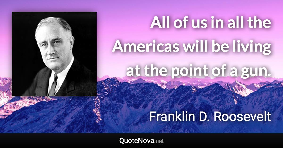 All of us in all the Americas will be living at the point of a gun. - Franklin D. Roosevelt quote