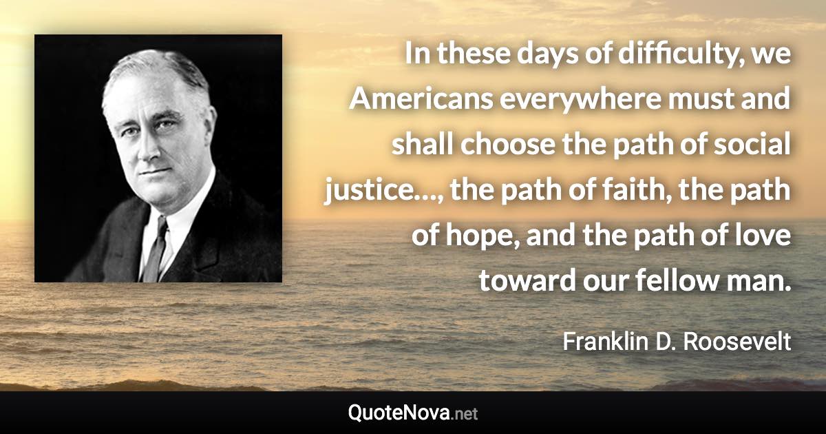 In these days of difficulty, we Americans everywhere must and shall choose the path of social justice…, the path of faith, the path of hope, and the path of love toward our fellow man. - Franklin D. Roosevelt quote