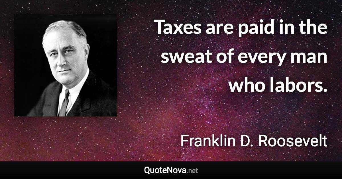 Taxes are paid in the sweat of every man who labors. - Franklin D. Roosevelt quote